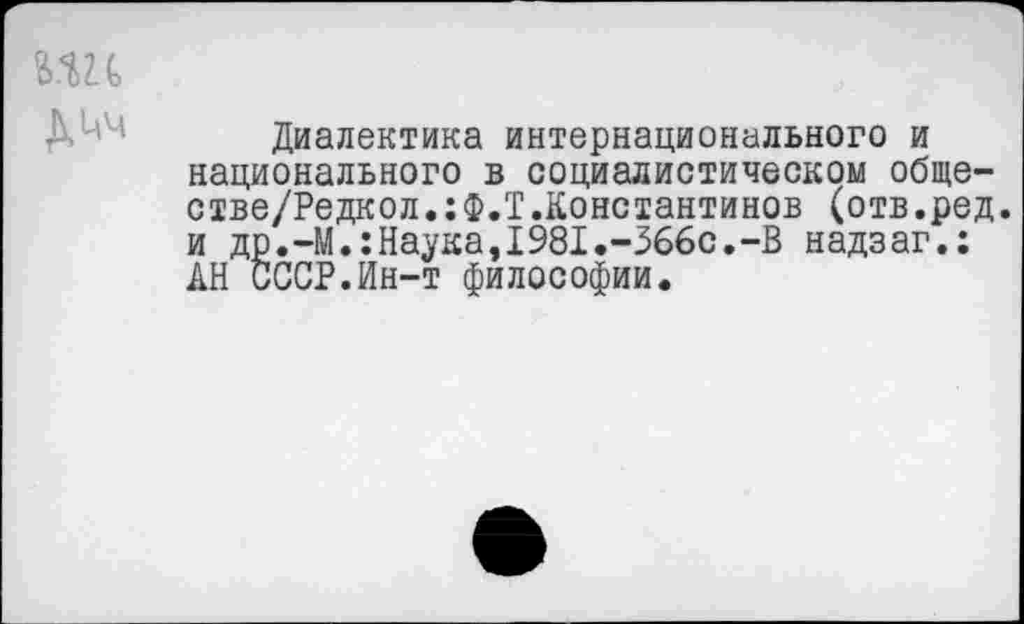 ﻿Диалектика интернационального и национального в социалистическом обще-стве/Редкол.:Ф.Т.Константинов (отв.ред. и др.-М.:Наука,1981.-366с.-В надзаг.; АН СССР.Ин-т философии.